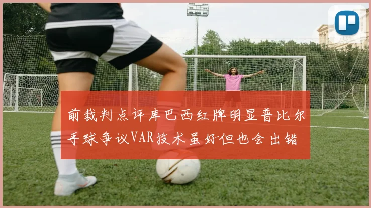 前裁判点评库巴西红牌明显普比尔手球争议VAR技术虽好但也会出错