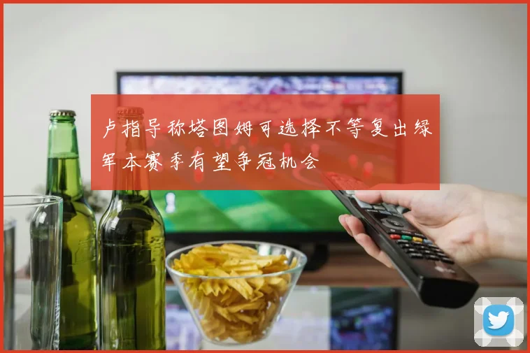 卢指导称塔图姆可选择不等复出绿军本赛季有望争冠机会