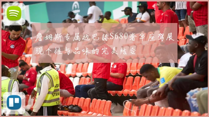 詹姆斯专属迈巴赫S680奢华座驾展现个性与品味的完美结合