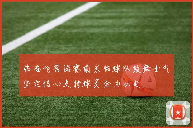 弗洛伦蒂诺赛前亲临球队鼓舞士气坚定信心支持球员全力以赴