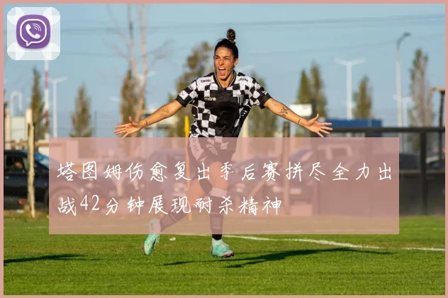 塔图姆伤愈复出季后赛拼尽全力出战42分钟展现耐杀精神