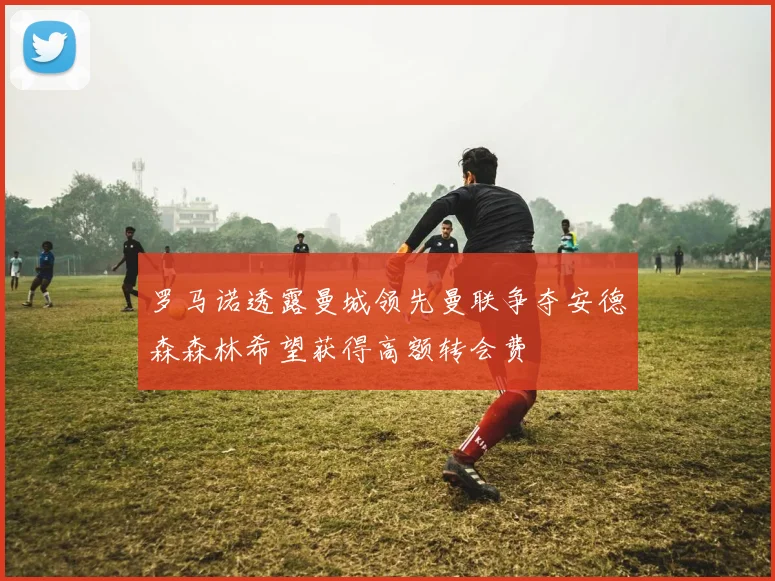 罗马诺透露曼城领先曼联争夺安德森森林希望获得高额转会费