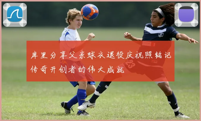 库里分享父亲球衣退役庆祝照铭记传奇开创者的伟大成就