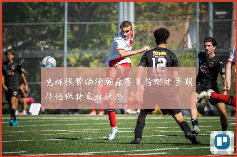克林根赞扬杨瀚森赛季持续进步期待他保持良好状态