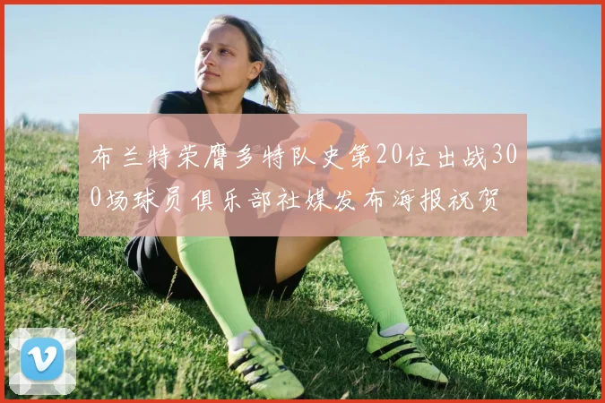 布兰特荣膺多特队史第20位出战300场球员俱乐部社媒发布海报祝贺
