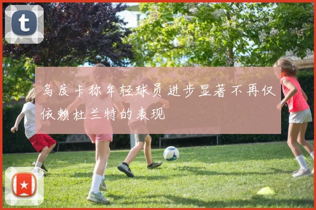 乌度卡称年轻球员进步显著不再仅依赖杜兰特的表现