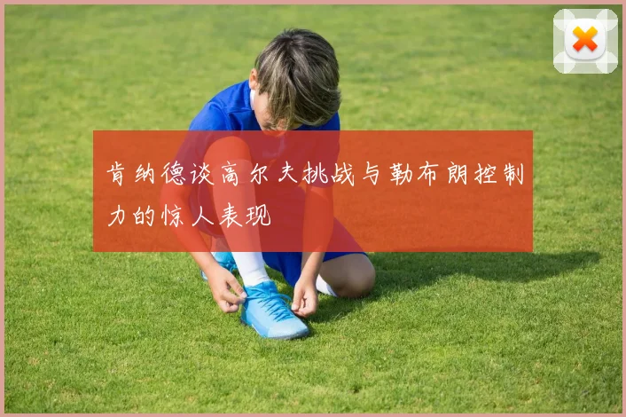 肯纳德谈高尔夫挑战与勒布朗控制力的惊人表现